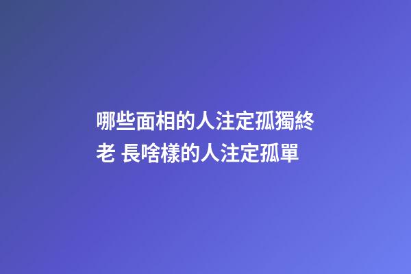 哪些面相的人注定孤獨終老 長啥樣的人注定孤單